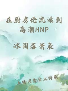 在厨房伦流澡到高潮HNP